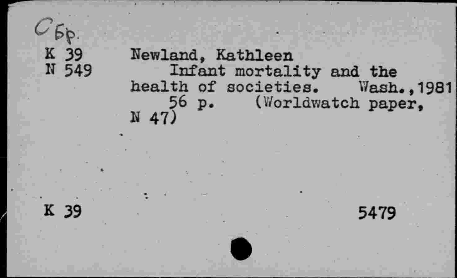 ﻿K 39 N 549	Newland, Kathleen Infant mortality and the health of societies.	Wash.,1981 56 p.	(Worldwatch paper, N 47)
* K 39	5479